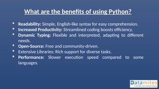 What are the benefits of using Python?
 Readability: Simple, English-like syntax for easy comprehension.
 Increased Productivity: Streamlined coding boosts efficiency.
 Dynamic Typing: Flexible and interpreted, adapting to different
needs.
 Open-Source: Free and community-driven.
 Extensive Libraries: Rich support for diverse tasks.
 Performance: Slower execution speed compared to some
languages.
 