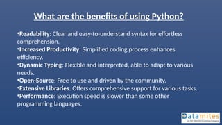 What are the benefits of using Python?
•Readability: Clear and easy-to-understand syntax for effortless
comprehension.
•Increased Productivity: Simplified coding process enhances
efficiency.
•Dynamic Typing: Flexible and interpreted, able to adapt to various
needs.
•Open-Source: Free to use and driven by the community.
•Extensive Libraries: Offers comprehensive support for various tasks.
•Performance: Execution speed is slower than some other
programming languages.
 