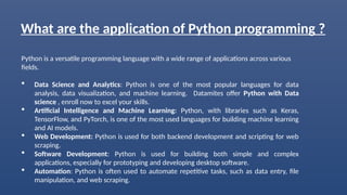 What are the application of Python programming ?
Python is a versatile programming language with a wide range of applications across various
fields.
 Data Science and Analytics: Python is one of the most popular languages for data
analysis, data visualization, and machine learning. Datamites offer Python with Data
science , enroll now to excel your skills.
 Artificial Intelligence and Machine Learning: Python, with libraries such as Keras,
TensorFlow, and PyTorch, is one of the most used languages for building machine learning
and AI models.
 Web Development: Python is used for both backend development and scripting for web
scraping.
 Software Development: Python is used for building both simple and complex
applications, especially for prototyping and developing desktop software.
 Automation: Python is often used to automate repetitive tasks, such as data entry, file
manipulation, and web scraping.
 