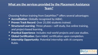 What are the services provided by the Placement Assistance
Team?
Choosing Python training from DataMites™ offers several advantages:
 Accreditation: Globally recognized by IABAC.
 Proven Track Record: Over 25,000 students trained.
 Structured Learning: Three phases—self-study, live online training,
and project-based learning.
 Practical Experience: Includes real-world projects and case studies.
 Global Certification: Earn IABAC certification upon completion.
 Internship Opportunity: Potential internship with AI company
Rubix.
 