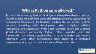 Why is Python so well-liked?
Python is widely recognized for its simple and easy-to-understand syntax,
making it ideal for beginners while still offering advanced capabilities for
experienced developers. Its flexibility enables its use across multiple
domains, including web development, data analytics, artificial
intelligence, and automation. With a rich standard library and a strong
global developer community, Python offers powerful tools and
frameworks that enhance productivity. Its intuitive design and smooth
integration with other technologies have made it a preferred
programming language for both startups and large enterprises.
 