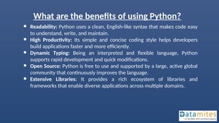 What are the benefits of using Python?
● Readability: Python uses a clean, English-like syntax that makes code easy
to understand, write, and maintain.
● High Productivity: Its simple and concise coding style helps developers
build applications faster and more efficiently.
● Dynamic Typing: Being an interpreted and flexible language, Python
supports rapid development and quick modifications.
● Open Source: Python is free to use and supported by a large, active global
community that continuously improves the language.
● Extensive Libraries: It provides a rich ecosystem of libraries and
frameworks that enable diverse applications across multiple domains.
 