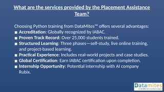 What are the services provided by the Placement Assistance
Team?
Choosing Python training from DataMites™ offers several advantages:
▪ Accreditation: Globally recognized by IABAC.
▪ Proven Track Record: Over 25,000 students trained.
▪ Structured Learning: Three phases—self-study, live online training,
and project-based learning.
▪ Practical Experience: Includes real-world projects and case studies.
▪ Global Certification: Earn IABAC certification upon completion.
▪ Internship Opportunity: Potential internship with AI company
Rubix.
 