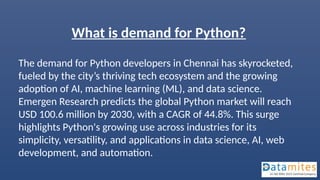 What is demand for Python?
The demand for Python developers in Chennai has skyrocketed,
fueled by the city’s thriving tech ecosystem and the growing
adoption of AI, machine learning (ML), and data science.
Emergen Research predicts the global Python market will reach
USD 100.6 million by 2030, with a CAGR of 44.8%. This surge
highlights Python's growing use across industries for its
simplicity, versatility, and applications in data science, AI, web
development, and automation.
 