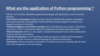 What are the application of Python programming ?
Python is an incredibly adaptable programming language with applications across numerous
domains:
•Data Science and Analytics: Python is a top choice for tasks like data analysis, visualization,
and machine learning. Join DataMites’ Python with Data Science program to enhance your
expertise and thrive in this field.
•Artificial Intelligence and Machine Learning: With robust libraries such as Keras, TensorFlow,
and PyTorch, Python is extensively utilized for building AI and machine learning models.
•Web Development: Python is a key player in backend development and is often employed for
scripting tasks like web scraping.
•Software Development: From developing simple prototypes to crafting advanced desktop
applications, Python remains a preferred language for software development.
•Automation: Python streamlines automation of repetitive processes, including tasks like data
entry, file management, and web scraping.
 