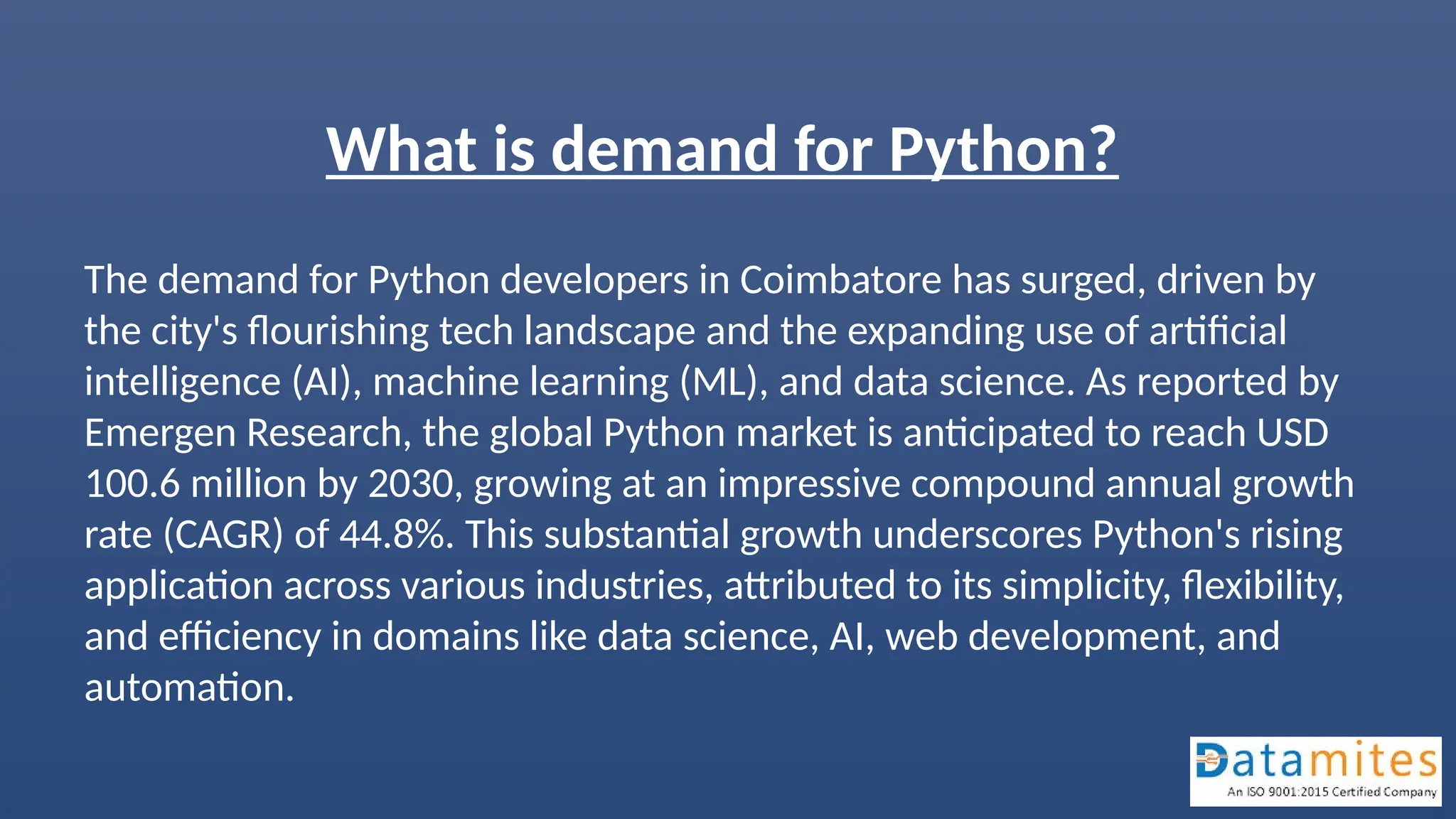 What is demand for Python?
The demand for Python developers in Coimbatore has surged, driven by
the city's flourishing tech landscape and the expanding use of artificial
intelligence (AI), machine learning (ML), and data science. As reported by
Emergen Research, the global Python market is anticipated to reach USD
100.6 million by 2030, growing at an impressive compound annual growth
rate (CAGR) of 44.8%. This substantial growth underscores Python's rising
application across various industries, attributed to its simplicity, flexibility,
and efficiency in domains like data science, AI, web development, and
automation.
 