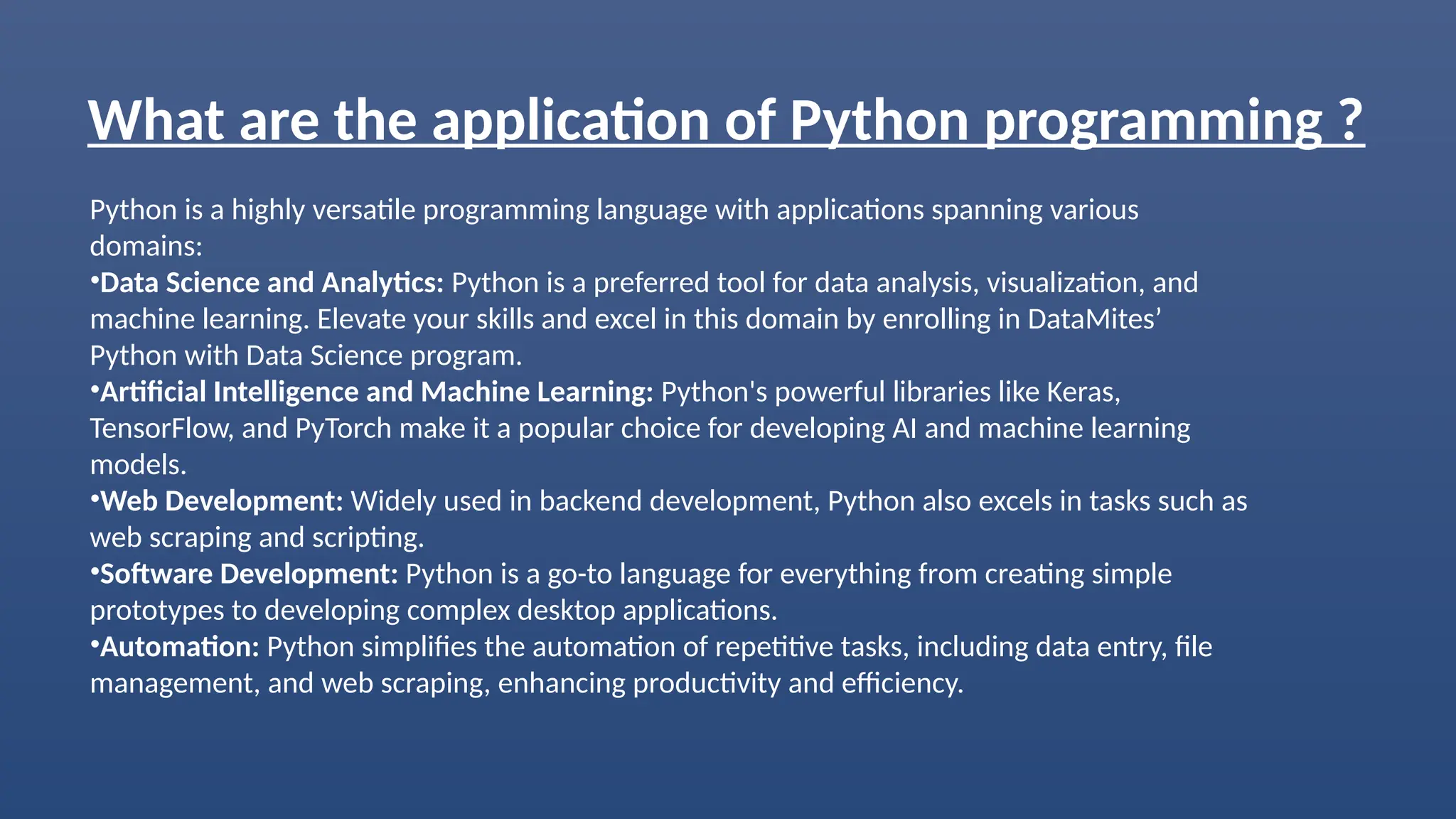 What are the application of Python programming ?
Python is a highly versatile programming language with applications spanning various
domains:
•Data Science and Analytics: Python is a preferred tool for data analysis, visualization, and
machine learning. Elevate your skills and excel in this domain by enrolling in DataMites’
Python with Data Science program.
•Artificial Intelligence and Machine Learning: Python's powerful libraries like Keras,
TensorFlow, and PyTorch make it a popular choice for developing AI and machine learning
models.
•Web Development: Widely used in backend development, Python also excels in tasks such as
web scraping and scripting.
•Software Development: Python is a go-to language for everything from creating simple
prototypes to developing complex desktop applications.
•Automation: Python simplifies the automation of repetitive tasks, including data entry, file
management, and web scraping, enhancing productivity and efficiency.
 