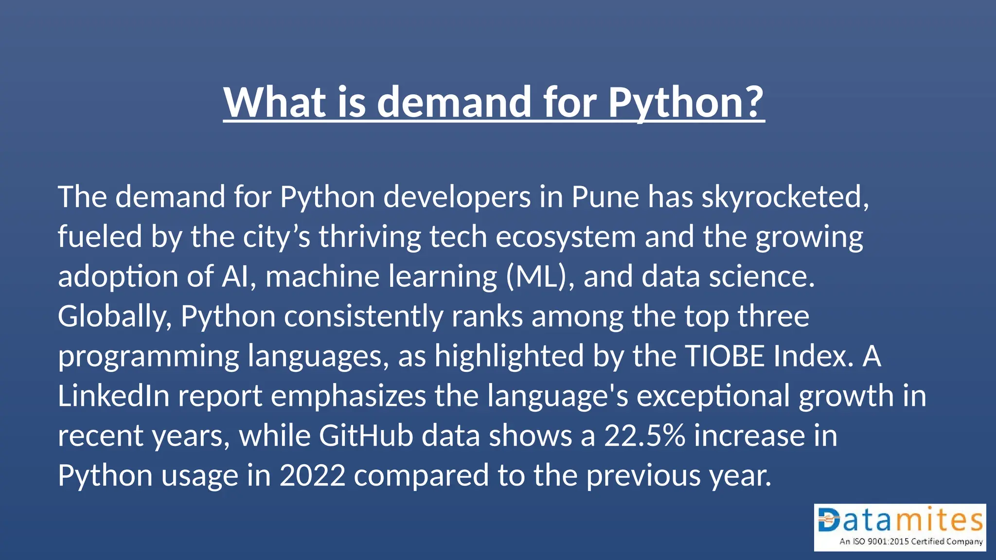 What is demand for Python?
The demand for Python developers in Pune has skyrocketed,
fueled by the city’s thriving tech ecosystem and the growing
adoption of AI, machine learning (ML), and data science.
Globally, Python consistently ranks among the top three
programming languages, as highlighted by the TIOBE Index. A
LinkedIn report emphasizes the language's exceptional growth in
recent years, while GitHub data shows a 22.5% increase in
Python usage in 2022 compared to the previous year.
 
