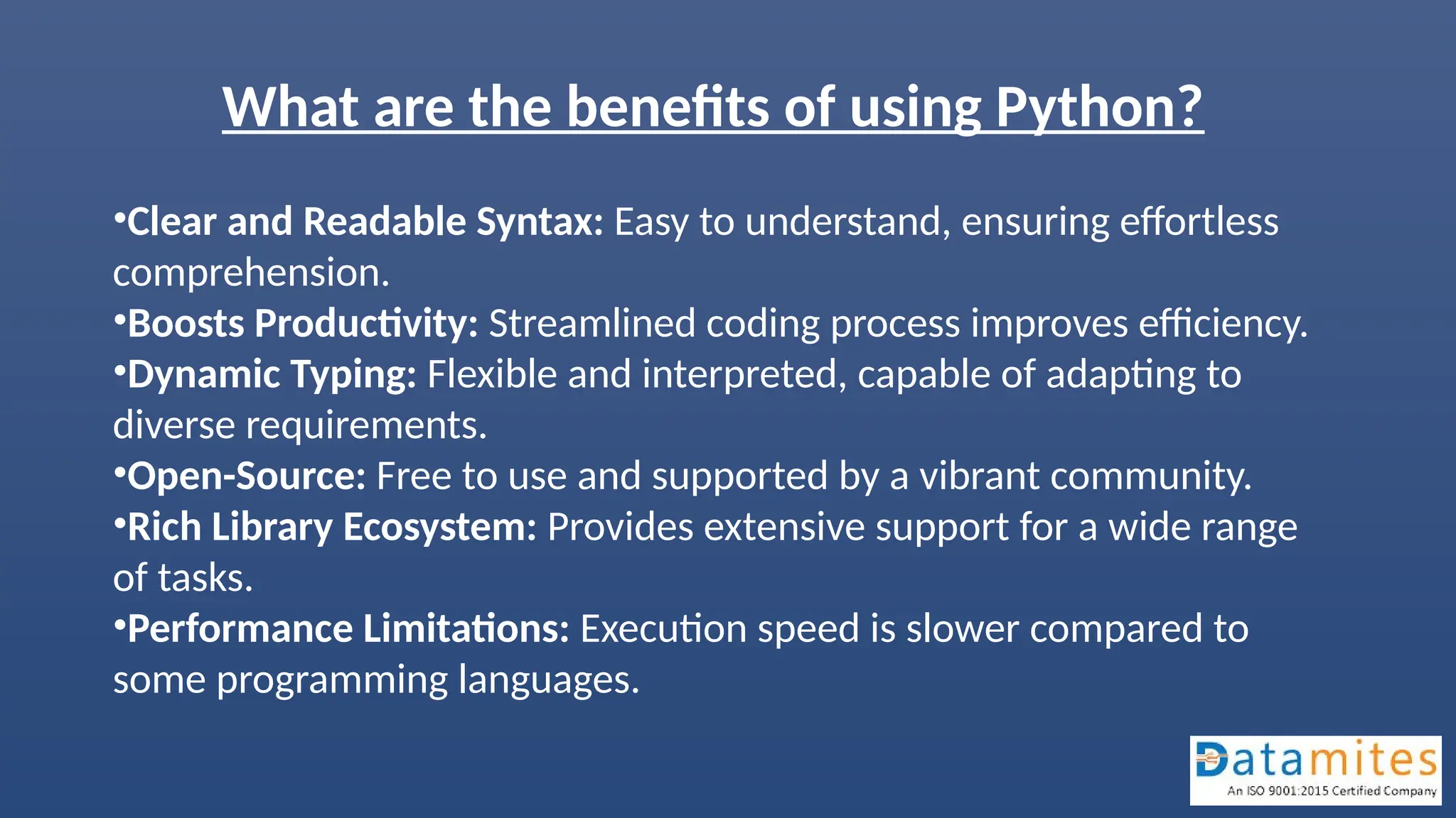 What are the benefits of using Python?
•Clear and Readable Syntax: Easy to understand, ensuring effortless
comprehension.
•Boosts Productivity: Streamlined coding process improves efficiency.
•Dynamic Typing: Flexible and interpreted, capable of adapting to
diverse requirements.
•Open-Source: Free to use and supported by a vibrant community.
•Rich Library Ecosystem: Provides extensive support for a wide range
of tasks.
•Performance Limitations: Execution speed is slower compared to
some programming languages.
 