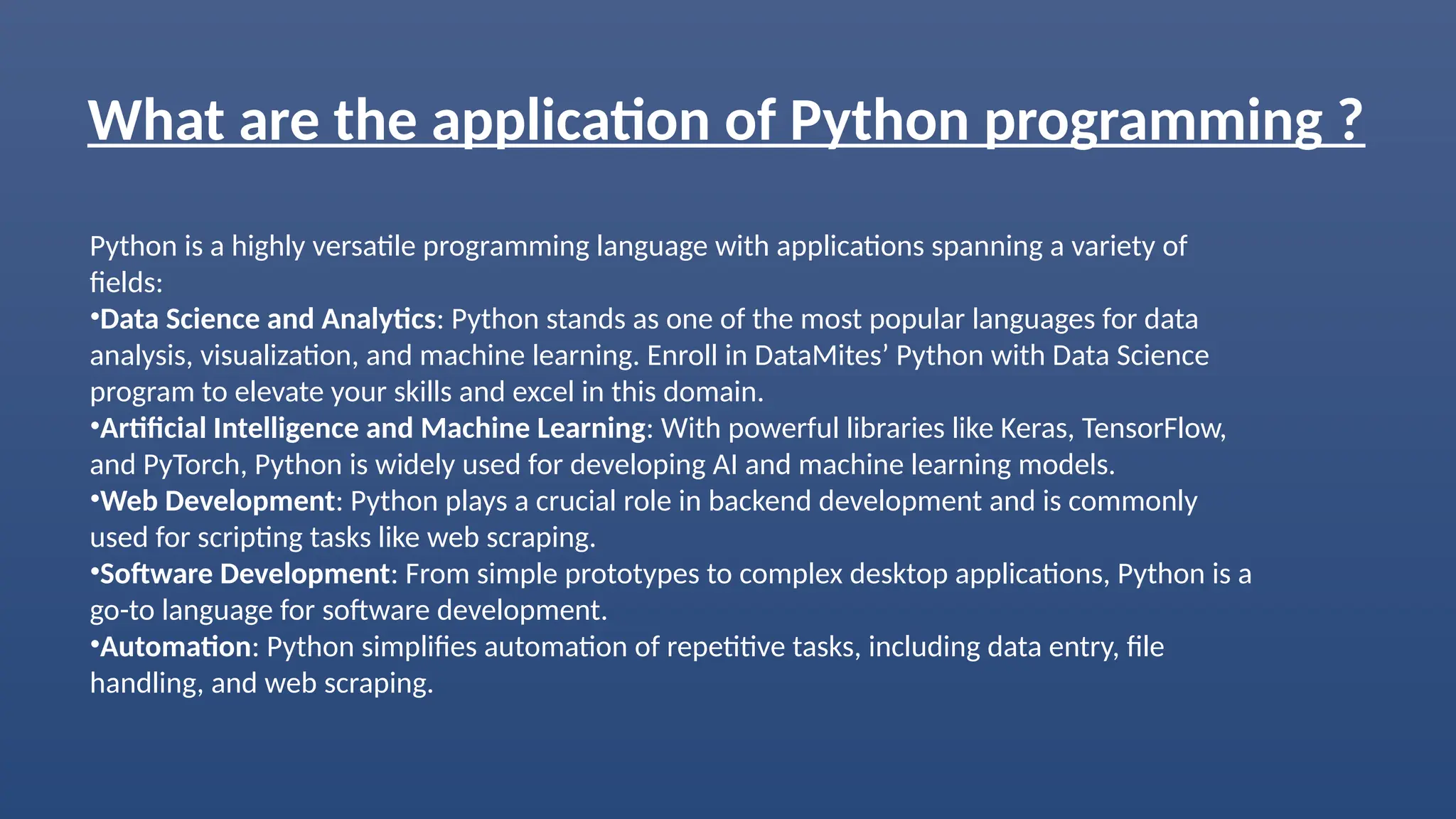 What are the application of Python programming ?
Python is a highly versatile programming language with applications spanning a variety of
fields:
•Data Science and Analytics: Python stands as one of the most popular languages for data
analysis, visualization, and machine learning. Enroll in DataMites’ Python with Data Science
program to elevate your skills and excel in this domain.
•Artificial Intelligence and Machine Learning: With powerful libraries like Keras, TensorFlow,
and PyTorch, Python is widely used for developing AI and machine learning models.
•Web Development: Python plays a crucial role in backend development and is commonly
used for scripting tasks like web scraping.
•Software Development: From simple prototypes to complex desktop applications, Python is a
go-to language for software development.
•Automation: Python simplifies automation of repetitive tasks, including data entry, file
handling, and web scraping.
 