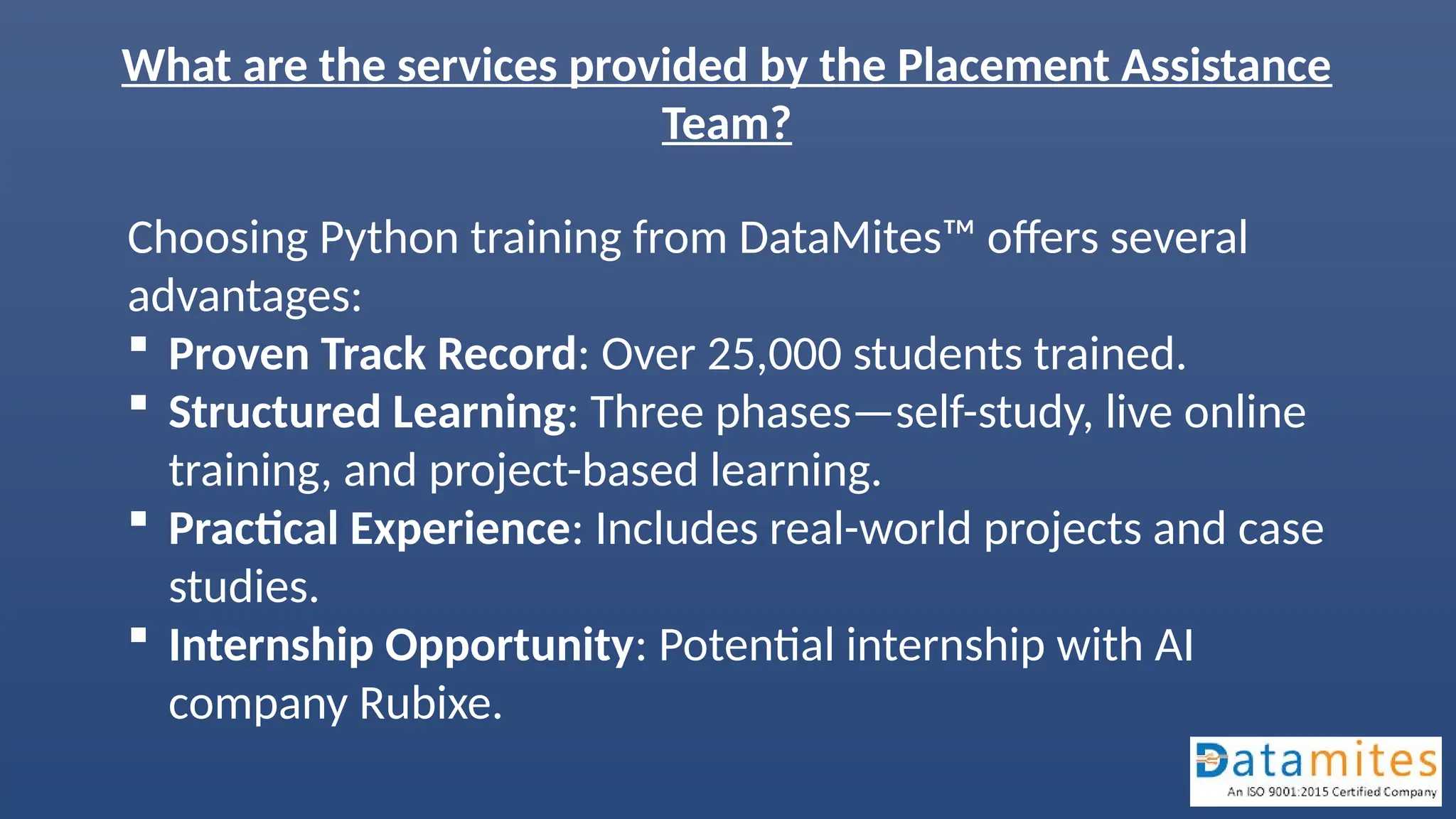 What are the services provided by the Placement Assistance
Team?
Choosing Python training from DataMites™ offers several
advantages:
 Proven Track Record: Over 25,000 students trained.
 Structured Learning: Three phases—self-study, live online
training, and project-based learning.
 Practical Experience: Includes real-world projects and case
studies.
 Internship Opportunity: Potential internship with AI
company Rubixe.
 