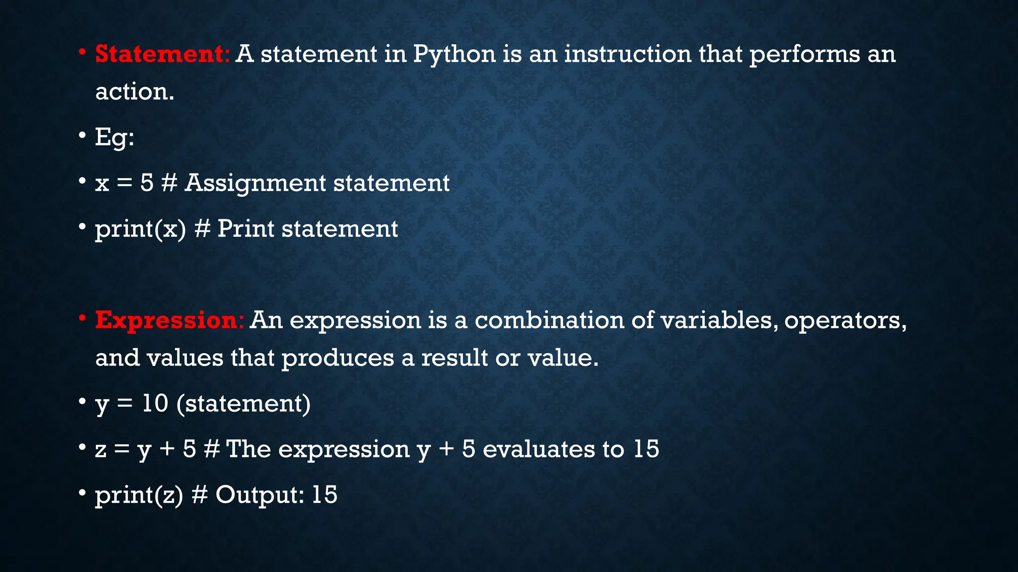 • Statement: A statement in Python is an instruction that performs an
action.
• Eg:
• x = 5 # Assignment statement
• print(x) # Print statement
• Expression: An expression is a combination of variables, operators,
and values that produces a result or value.
• y = 10 (statement)
• z = y + 5 # The expression y + 5 evaluates to 15
• print(z) # Output: 15
 