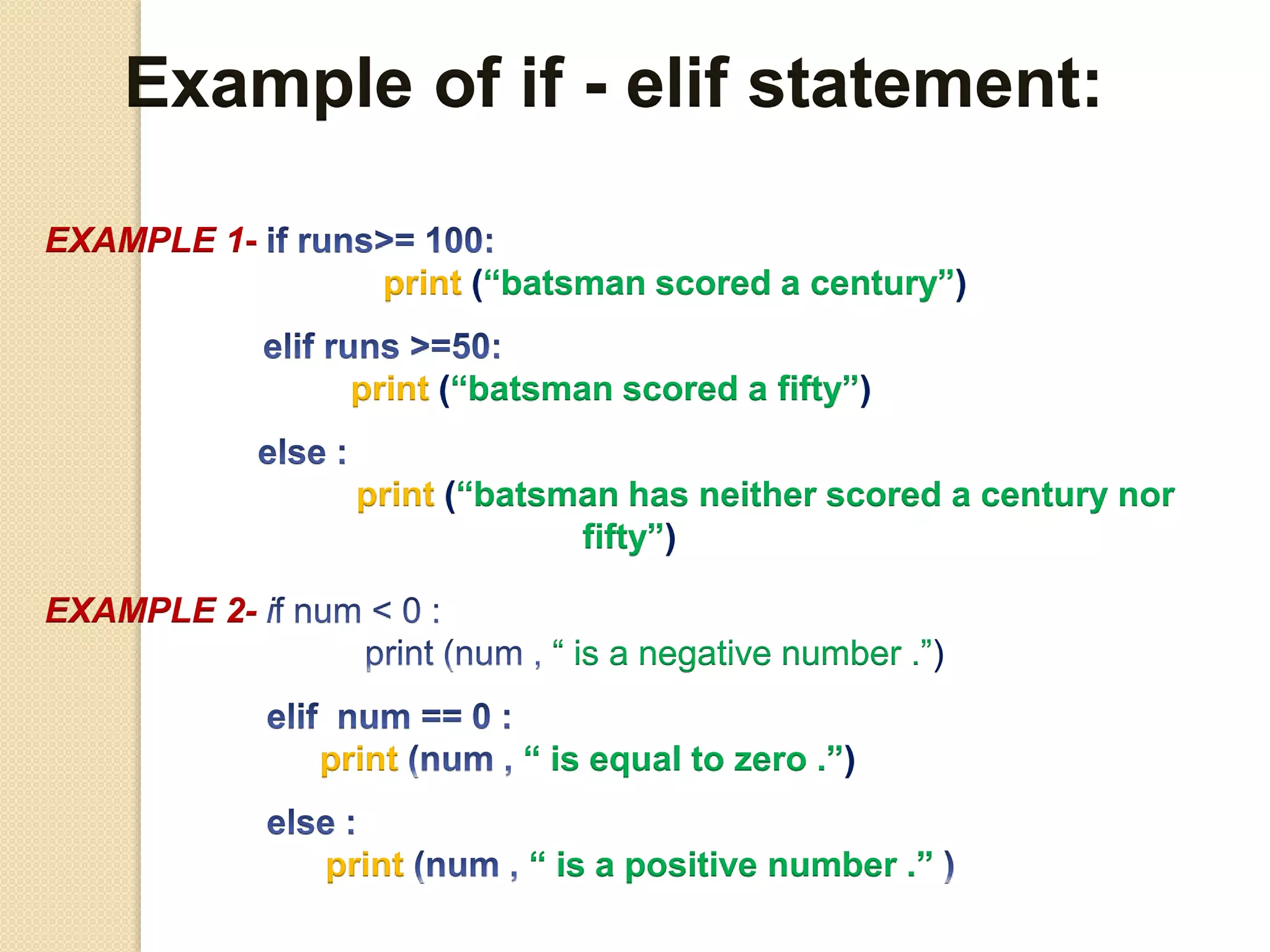 Example of if - elif statement:
EXAMPLE 1-
print (“batsman scored a century”)
print (“batsman scored a fifty”)
print (“batsman has neither scored a century nor
fifty”)
EXAMPLE 2-
“ is a negative number .”)
print “ is equal to zero .”)
print “ is a positive number .”
 