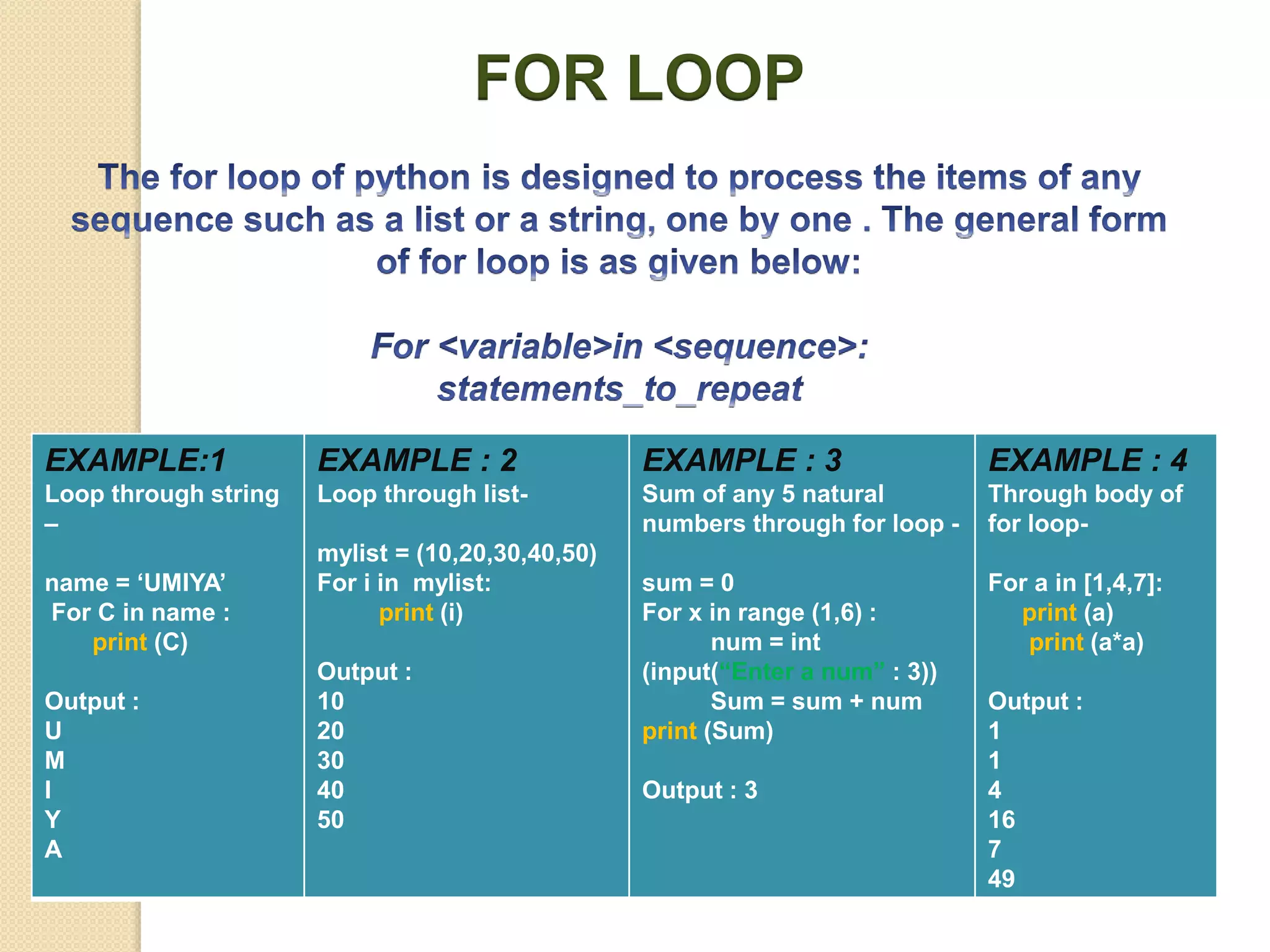 FOR LOOP
EXAMPLE:1
Loop through string
–
name = ‘UMIYA’
For C in name :
print (C)
Output :
U
M
I
Y
A
EXAMPLE : 2
Loop through list-
mylist = (10,20,30,40,50)
For i in mylist:
print (i)
Output :
10
20
30
40
50
EXAMPLE : 3
Sum of any 5 natural
numbers through for loop -
sum = 0
For x in range (1,6) :
num = int
(input(“Enter a num” : 3))
Sum = sum + num
print (Sum)
Output : 3
EXAMPLE : 4
Through body of
for loop-
For a in [1,4,7]:
print (a)
print (a*a)
Output :
1
1
4
16
7
49
 