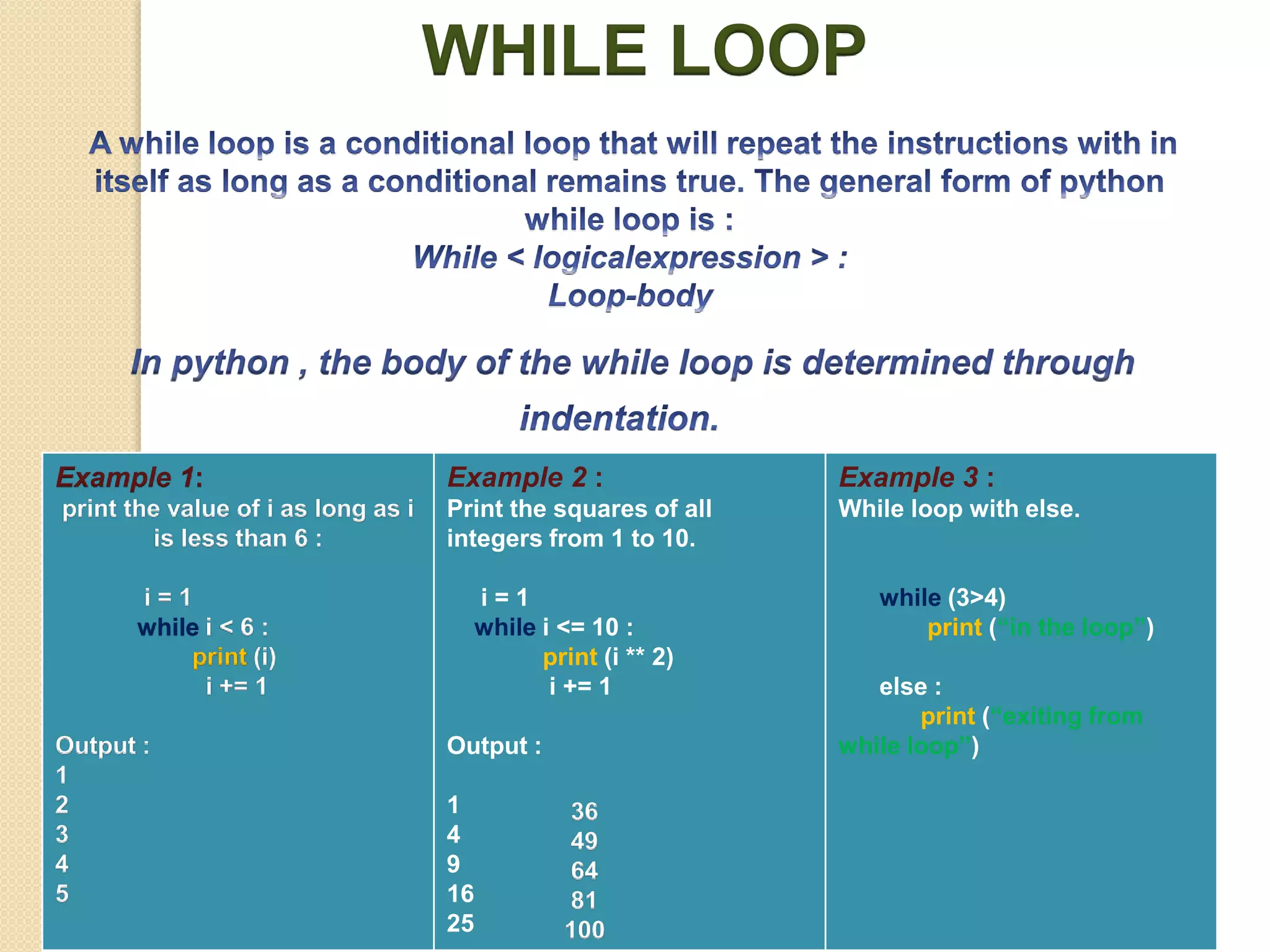 WHILE LOOP
Example 1:
print the value of i as long as i
is less than 6 :
i = 1
while i < 6 :
print (i)
i += 1
Output :
1
2
3
4
5
Example 2 :
Print the squares of all
integers from 1 to 10.
i = 1
while i <= 10 :
print (i ** 2)
i += 1
Output :
1
4
9
16
25
Example 3 :
While loop with else.
while (3>4)
print (“in the loop”)
else :
print (“exiting from
while loop”)
36
49
64
81
100
 