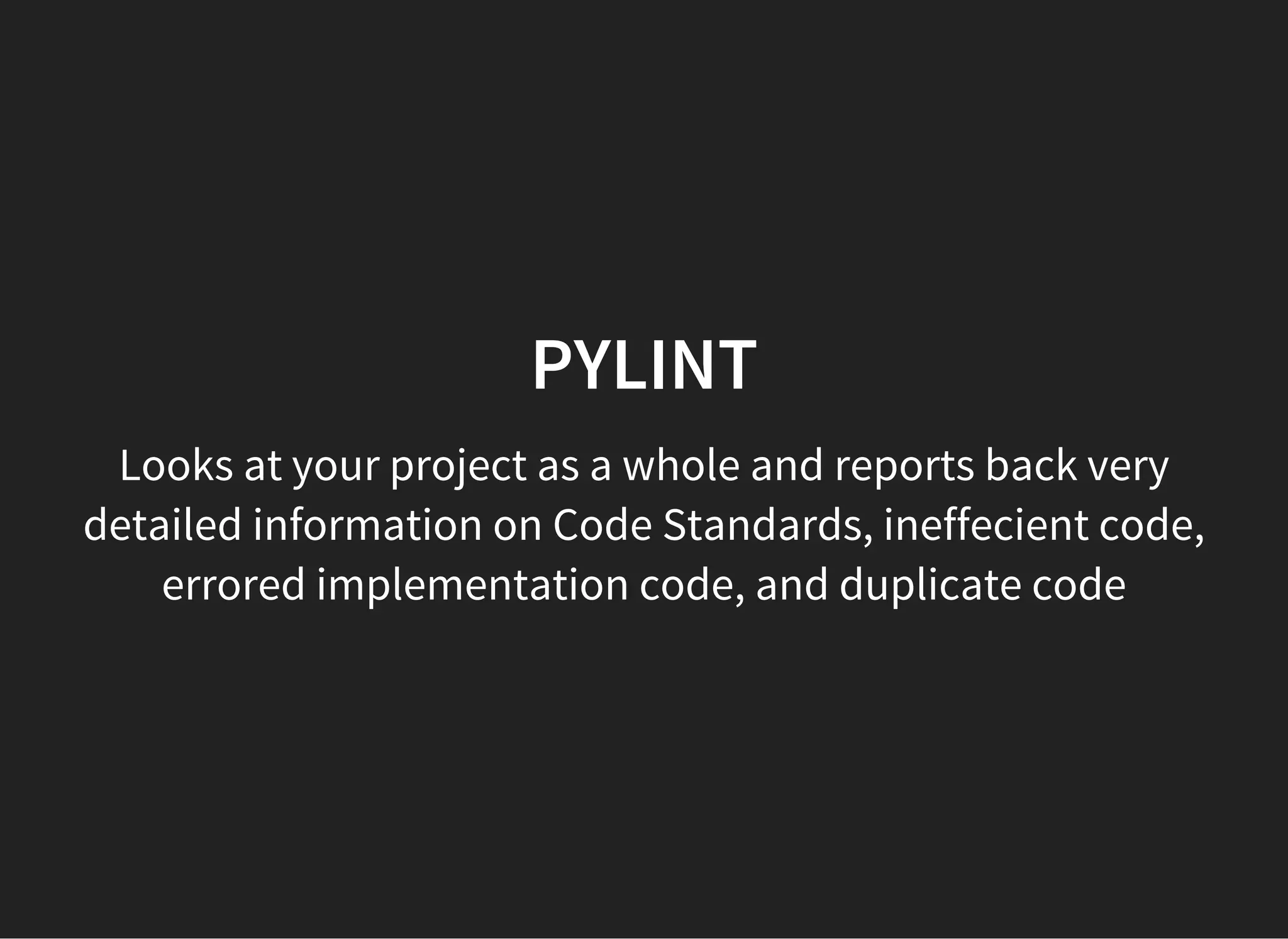 PYLINT
Looks at your project as a whole and reports back very
detailed information on Code Standards, ineffecient code,
errored implementation code, and duplicate code