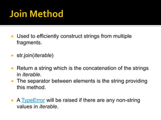  Used to efficiently construct strings from multiple
fragments.
 str.join(iterable)
 Return a string which is the concatenation of the strings
in iterable.
 The separator between elements is the string providing
this method.
 A TypeError will be raised if there are any non-string
values in iterable.
 
