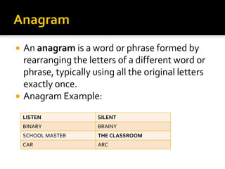  An anagram is a word or phrase formed by
rearranging the letters of a different word or
phrase, typically using all the original letters
exactly once.
 Anagram Example:
LISTEN SILENT
BINARY BRAINY
SCHOOL MASTER THE CLASSROOM
CAR ARC
 
