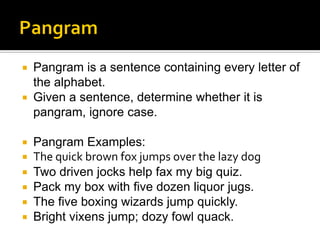  Pangram is a sentence containing every letter of
the alphabet.
 Given a sentence, determine whether it is
pangram, ignore case.
 Pangram Examples:
 The quick brown fox jumps over the lazy dog
 Two driven jocks help fax my big quiz.​
 Pack my box with five dozen liquor jugs.
 The five boxing wizards jump quickly.
 Bright vixens jump; dozy fowl quack.
 