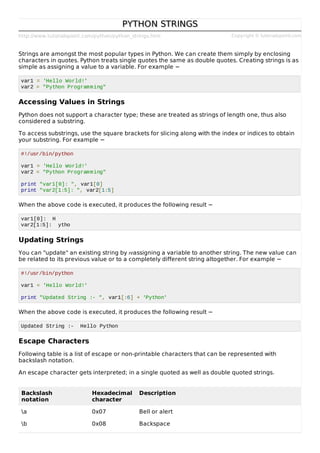 http://www.tutorialspoint.com/python/python_strings.htm Copyright © tutorialspoint.com
PYTHON STRINGS
PYTHON STRINGS
Strings are amongst the most popular types in Python. We can create them simply by enclosing
characters in quotes. Python treats single quotes the same as double quotes. Creating strings is as
simple as assigning a value to a variable. For example −
var1 = 'Hello World!'
var2 = "Python Programming"
Accessing Values in Strings
Python does not support a character type; these are treated as strings of length one, thus also
considered a substring.
To access substrings, use the square brackets for slicing along with the index or indices to obtain
your substring. For example −
#!/usr/bin/python
var1 = 'Hello World!'
var2 = "Python Programming"
print "var1[0]: ", var1[0]
print "var2[1:5]: ", var2[1:5]
When the above code is executed, it produces the following result −
var1[0]: H
var2[1:5]: ytho
Updating Strings
You can "update" an existing string by reassigning a variable to another string. The new value can
be related to its previous value or to a completely different string altogether. For example −
#!/usr/bin/python
var1 = 'Hello World!'
print "Updated String :- ", var1[:6] + 'Python'
When the above code is executed, it produces the following result −
Updated String :- Hello Python
Escape Characters
Following table is a list of escape or non-printable characters that can be represented with
backslash notation.
An escape character gets interpreted; in a single quoted as well as double quoted strings.
Backslash
notation
Hexadecimal
character
Description
a 0x07 Bell or alert
b 0x08 Backspace
 