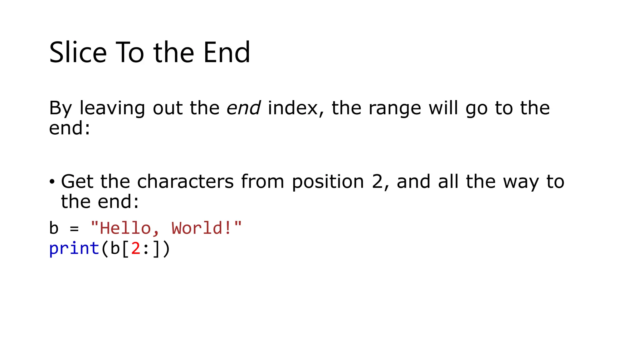Slice To the End
By leaving out the end index, the range will go to the
end:
• Get the characters from position 2, and all the way to
the end:
b = "Hello, World!"
print(b[2:])
 