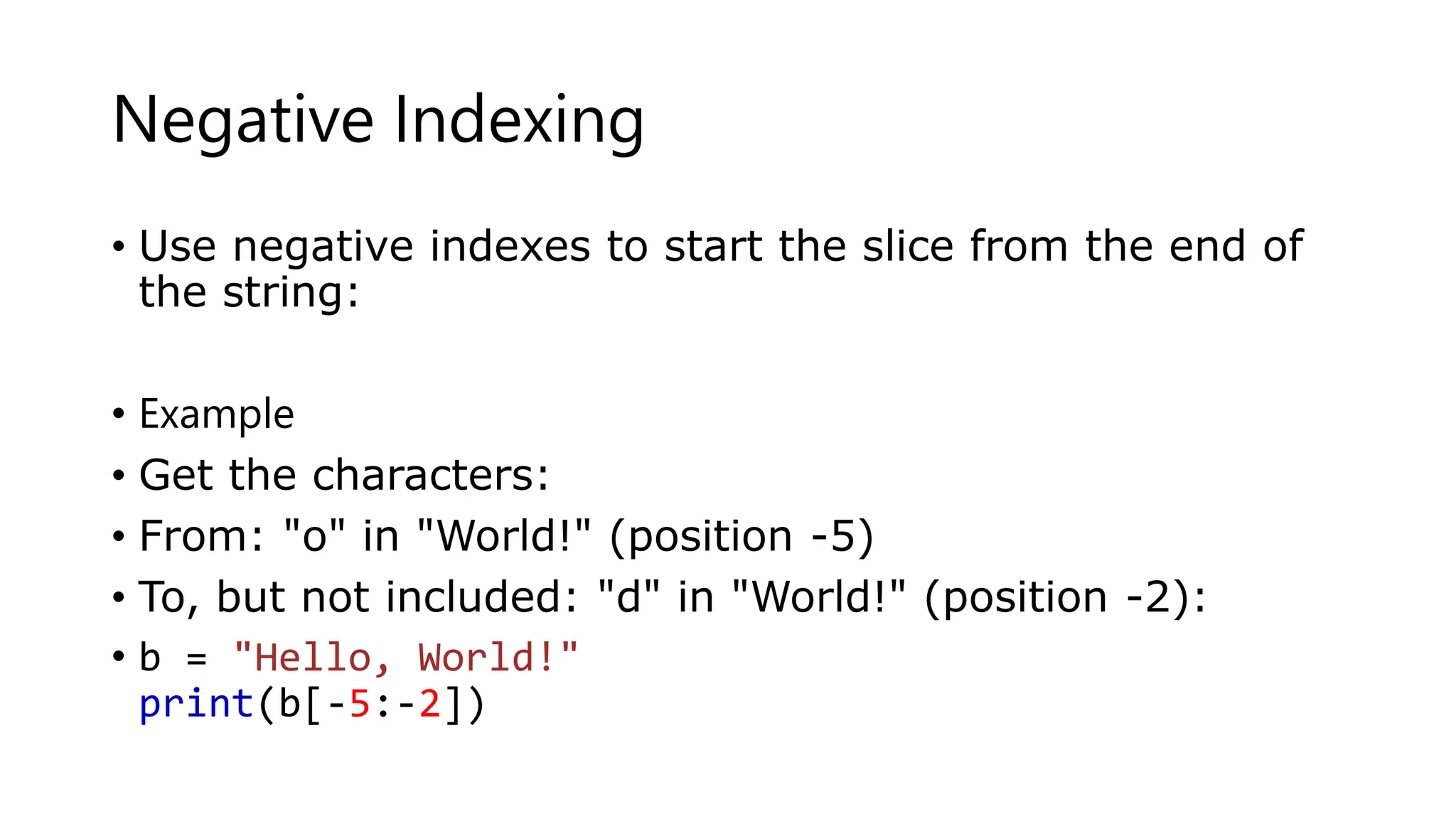 Negative Indexing
• Use negative indexes to start the slice from the end of
the string:
• Example
• Get the characters:
• From: "o" in "World!" (position -5)
• To, but not included: "d" in "World!" (position -2):
• b = "Hello, World!"
print(b[-5:-2])
 