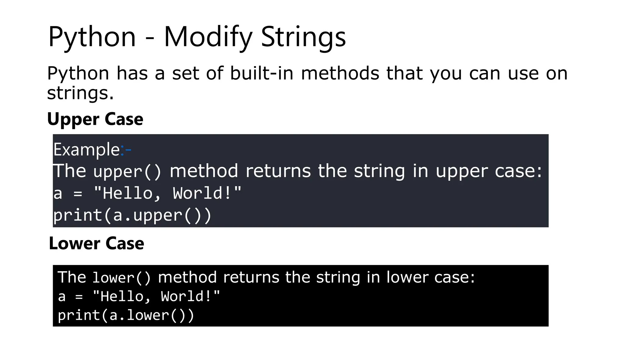 Python - Modify Strings
Python has a set of built-in methods that you can use on
strings.
Upper Case
Example:-
The upper() method returns the string in upper case:
a = "Hello, World!"
print(a.upper())
Lower Case
The lower() method returns the string in lower case:
a = "Hello, World!"
print(a.lower())
 
