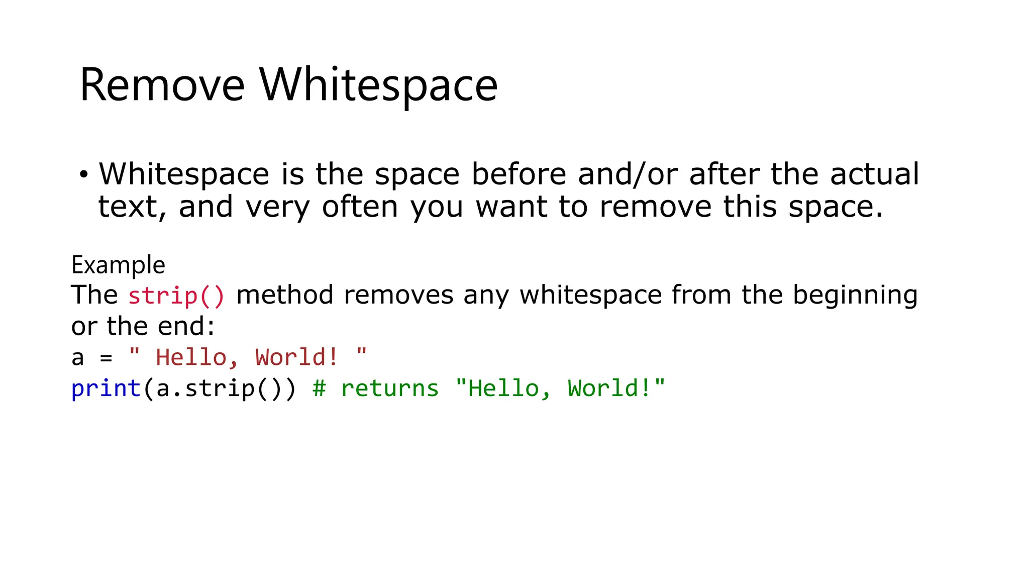 Remove Whitespace
• Whitespace is the space before and/or after the actual
text, and very often you want to remove this space.
Example
The strip() method removes any whitespace from the beginning
or the end:
a = " Hello, World! "
print(a.strip()) # returns "Hello, World!"
 