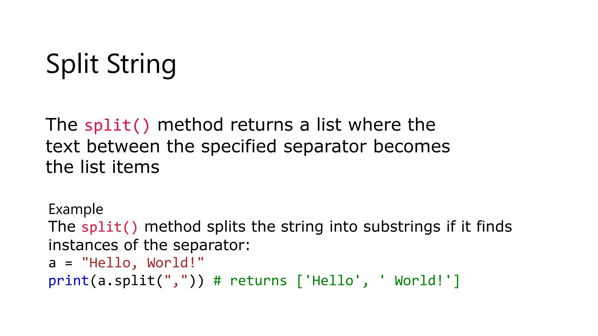 Split String
The split() method returns a list where the
text between the specified separator becomes
the list items
Example
The split() method splits the string into substrings if it finds
instances of the separator:
a = "Hello, World!"
print(a.split(",")) # returns ['Hello', ' World!']
 