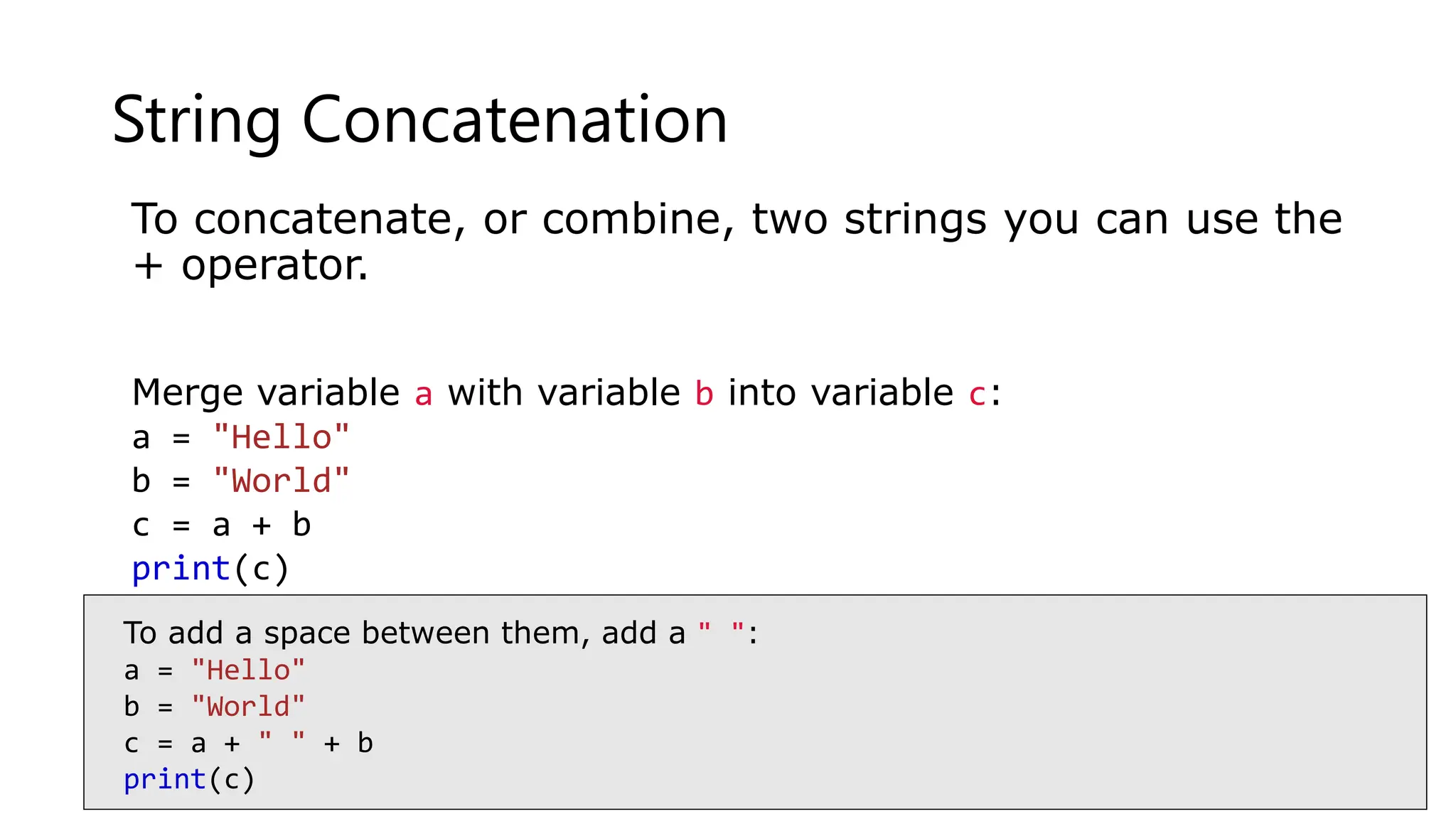 String Concatenation
To concatenate, or combine, two strings you can use the
+ operator.
Merge variable a with variable b into variable c:
a = "Hello"
b = "World"
c = a + b
print(c)
To add a space between them, add a " ":
a = "Hello"
b = "World"
c = a + " " + b
print(c)
 