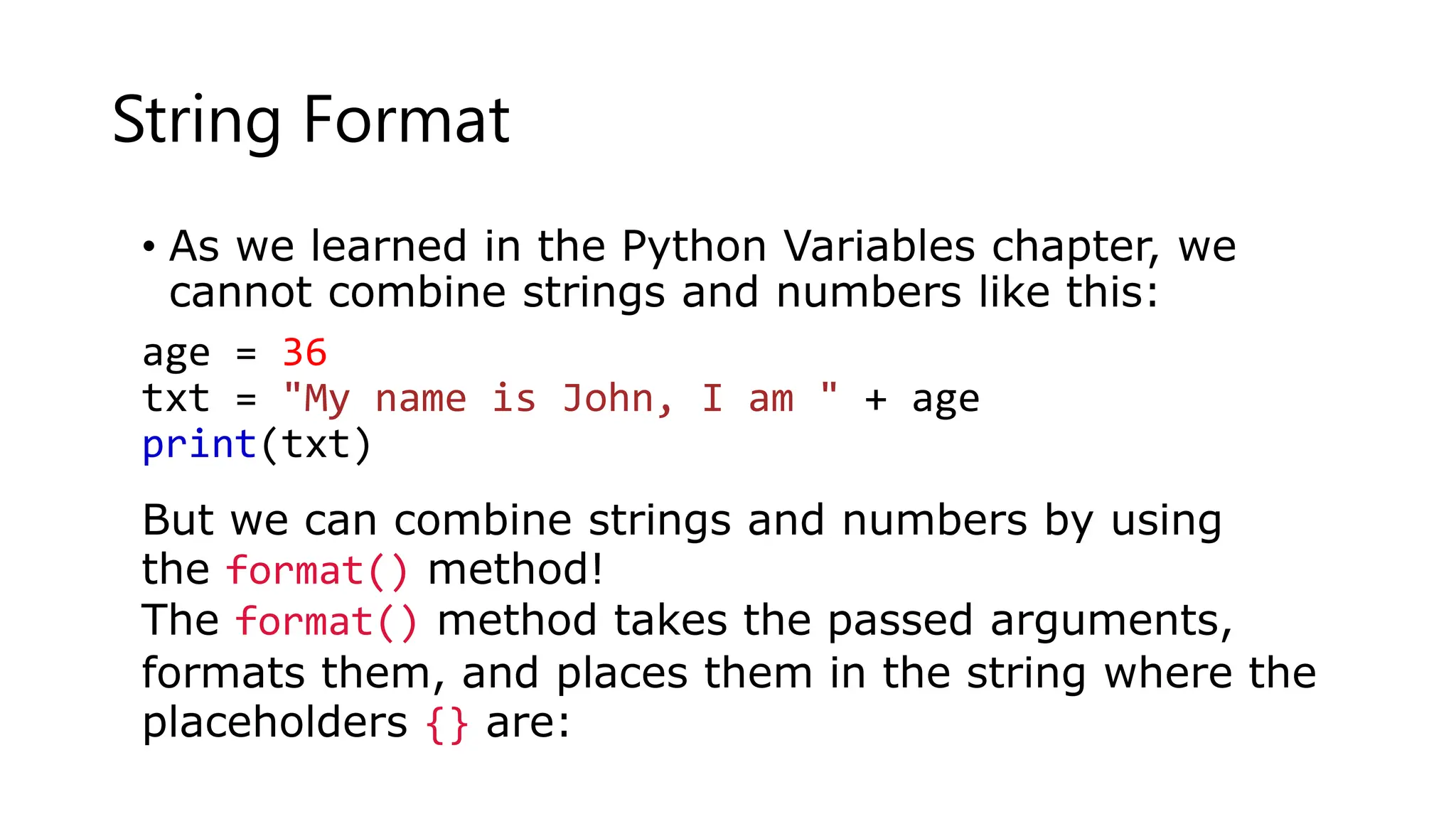 String Format
• As we learned in the Python Variables chapter, we
cannot combine strings and numbers like this:
age = 36
txt = "My name is John, I am " + age
print(txt)
But we can combine strings and numbers by using
the format() method!
The format() method takes the passed arguments,
formats them, and places them in the string where the
placeholders {} are:
 