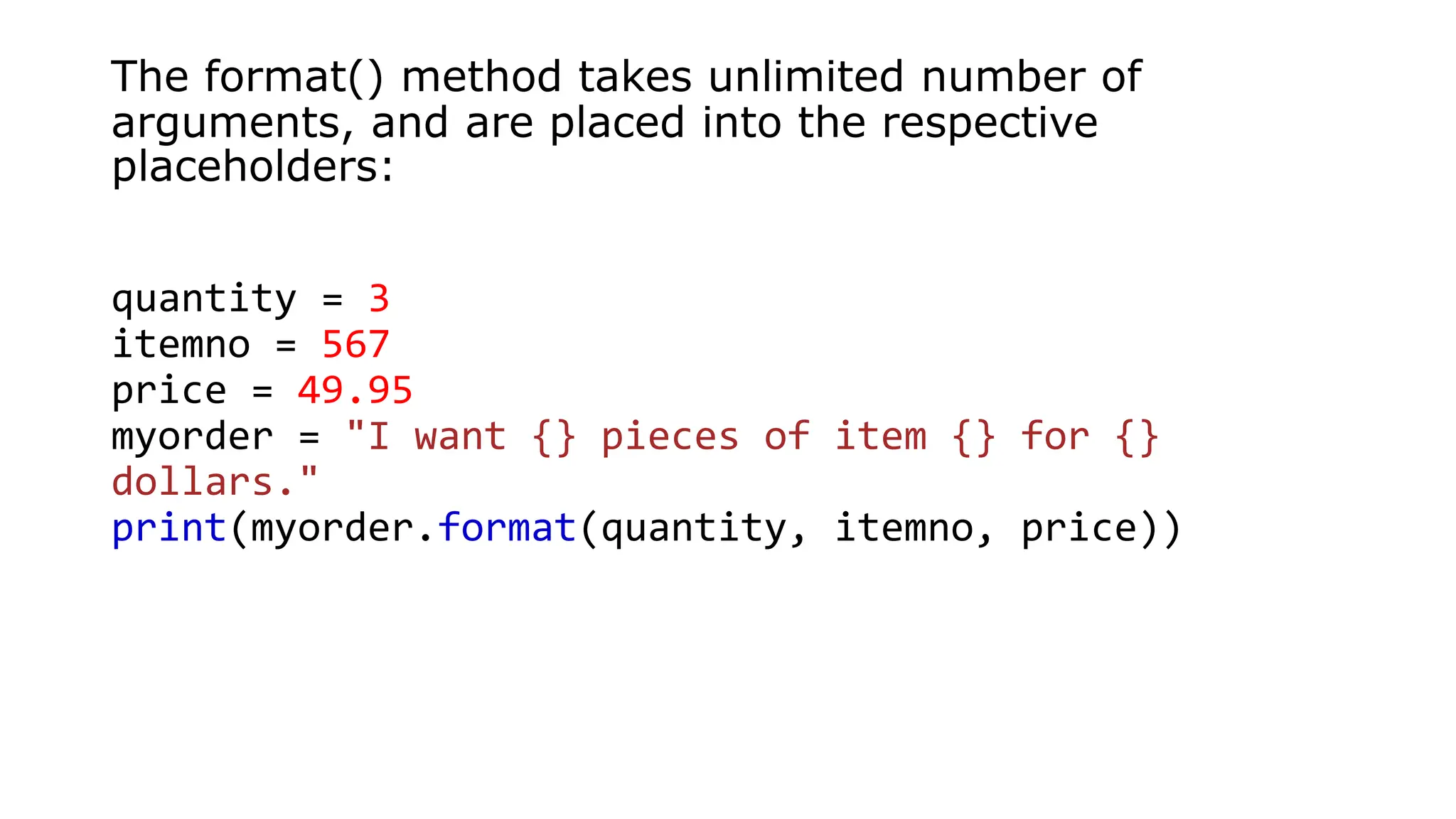 The format() method takes unlimited number of
arguments, and are placed into the respective
placeholders:
quantity = 3
itemno = 567
price = 49.95
myorder = "I want {} pieces of item {} for {}
dollars."
print(myorder.format(quantity, itemno, price))
 