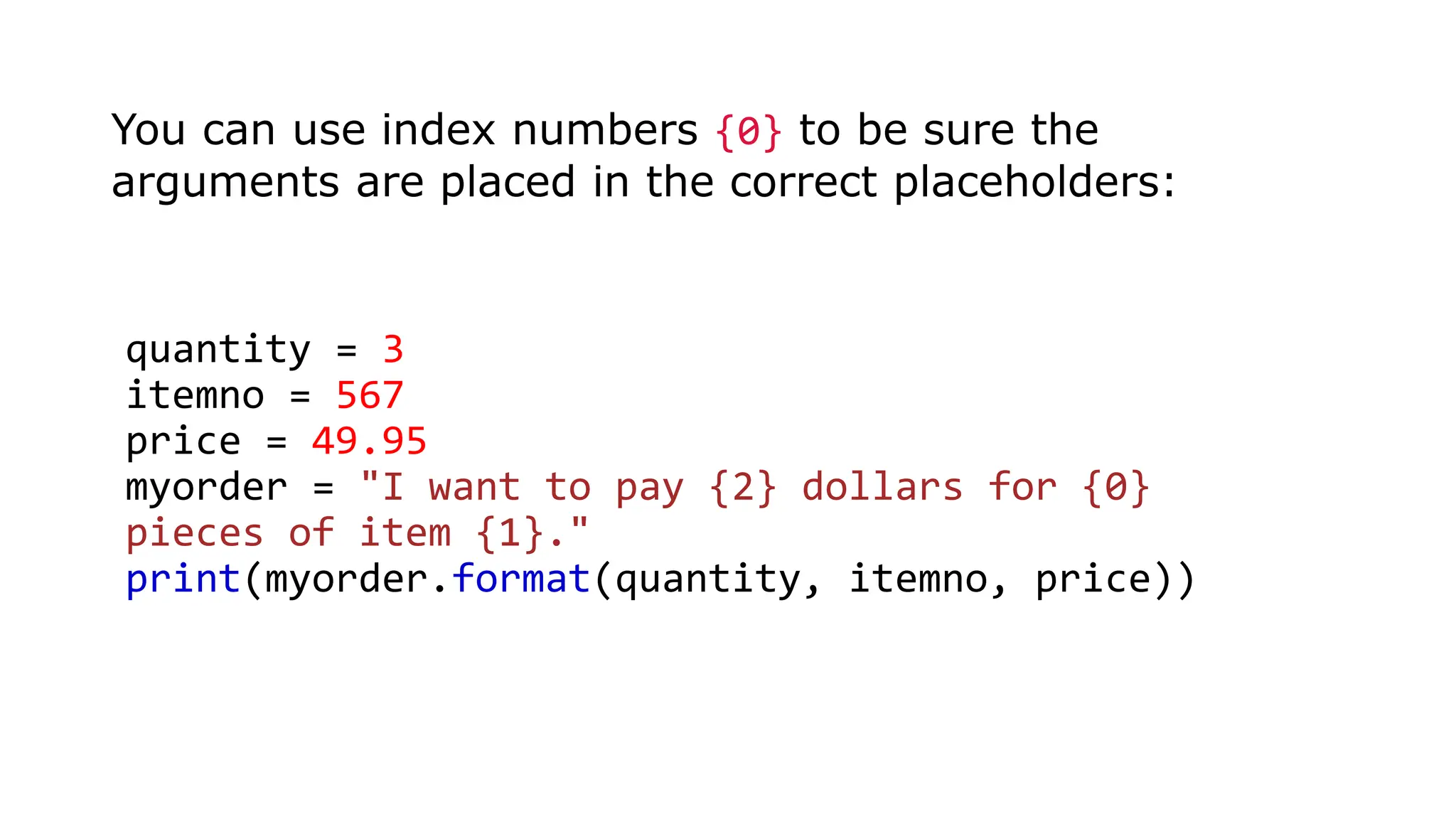 You can use index numbers {0} to be sure the
arguments are placed in the correct placeholders:
quantity = 3
itemno = 567
price = 49.95
myorder = "I want to pay {2} dollars for {0}
pieces of item {1}."
print(myorder.format(quantity, itemno, price))
 