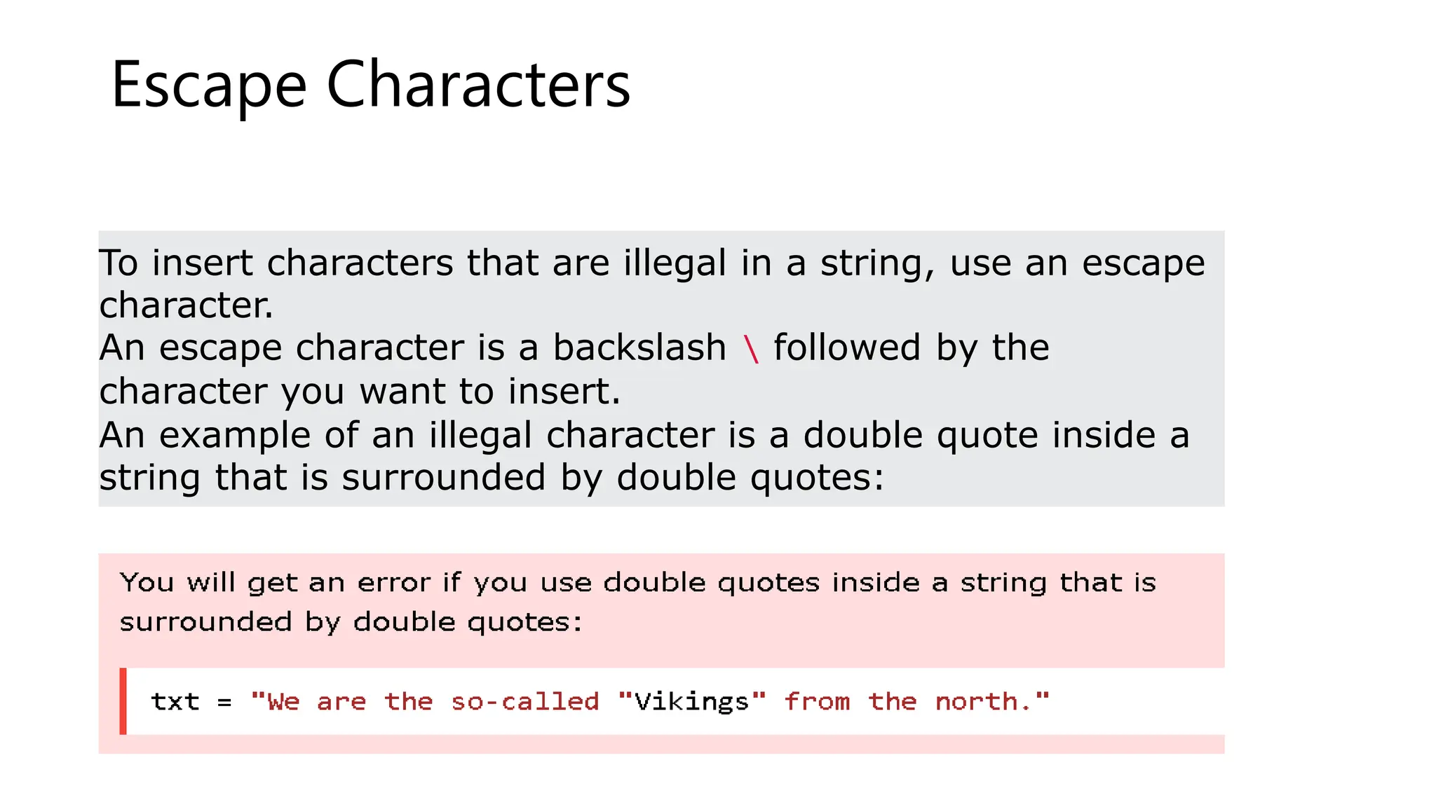Escape Characters
To insert characters that are illegal in a string, use an escape
character.
An escape character is a backslash  followed by the
character you want to insert.
An example of an illegal character is a double quote inside a
string that is surrounded by double quotes:
 