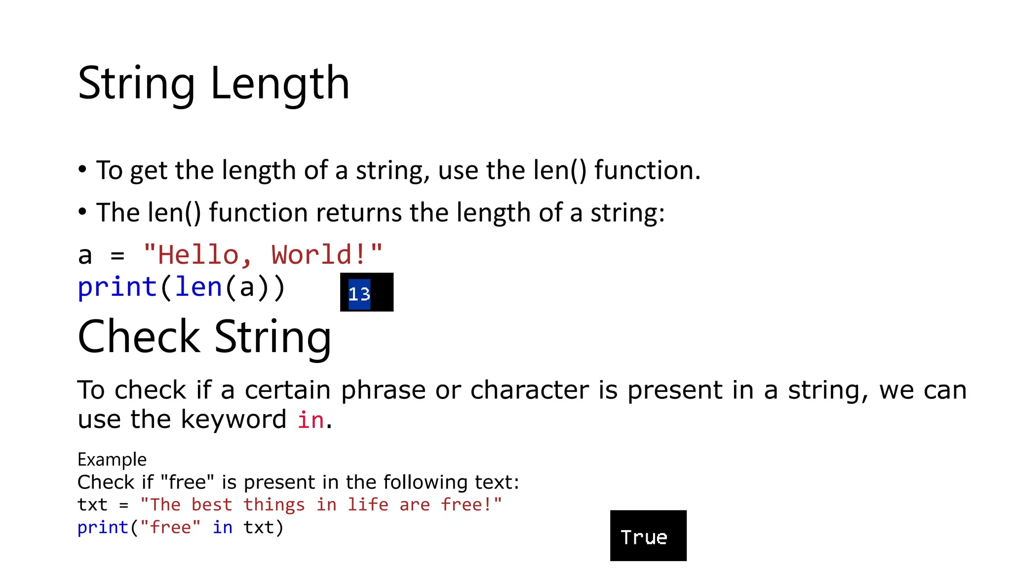 String Length
• To get the length of a string, use the len() function.
• The len() function returns the length of a string:
a = "Hello, World!"
print(len(a))
Check String
To check if a certain phrase or character is present in a string, we can
use the keyword in.
Example
Check if "free" is present in the following text:
txt = "The best things in life are free!"
print("free" in txt)
 
