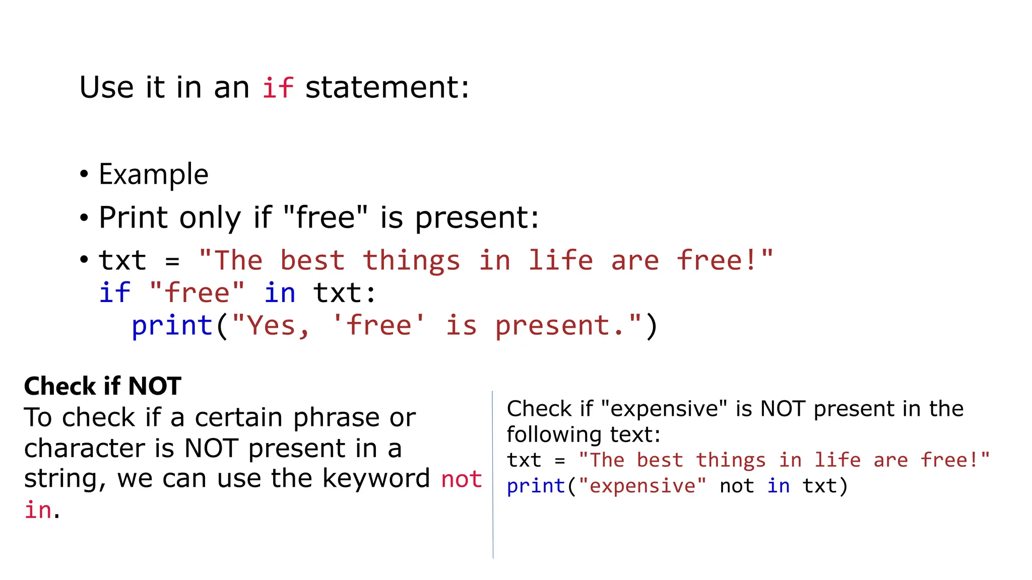• Example
• Print only if "free" is present:
• txt = "The best things in life are free!"
if "free" in txt:
print("Yes, 'free' is present.")
Use it in an if statement:
Check if NOT
To check if a certain phrase or
character is NOT present in a
string, we can use the keyword not
in.
Check if "expensive" is NOT present in the
following text:
txt = "The best things in life are free!"
print("expensive" not in txt)
 