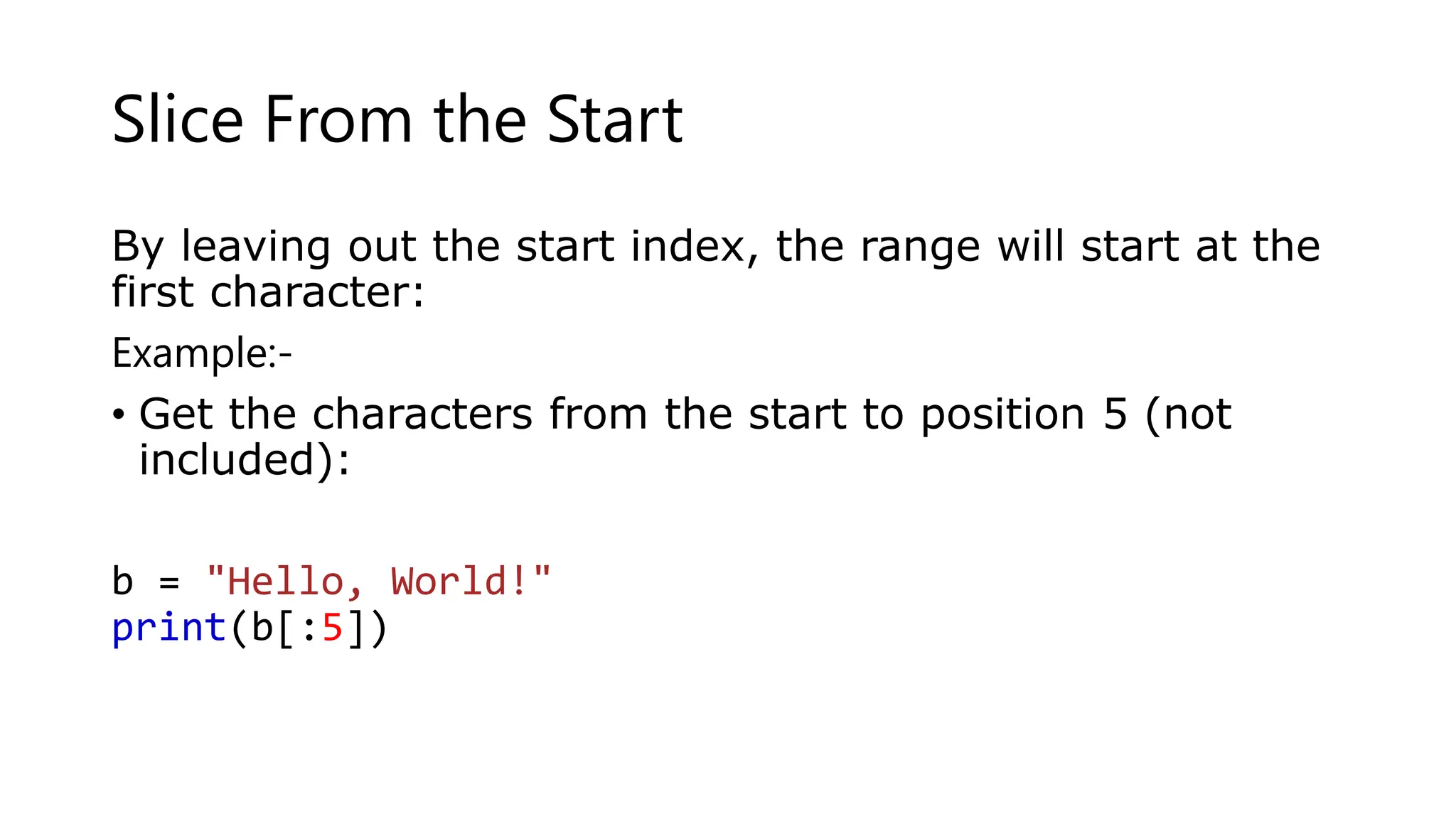 Slice From the Start
By leaving out the start index, the range will start at the
first character:
Example:-
• Get the characters from the start to position 5 (not
included):
b = "Hello, World!"
print(b[:5])
 