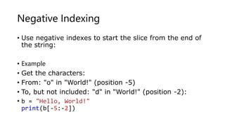 Negative Indexing
• Use negative indexes to start the slice from the end of
the string:
• Example
• Get the characters:
• From: "o" in "World!" (position -5)
• To, but not included: "d" in "World!" (position -2):
• b = "Hello, World!"
print(b[-5:-2])
 