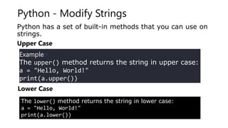Python - Modify Strings
Python has a set of built-in methods that you can use on
strings.
Upper Case
Example:-
The upper() method returns the string in upper case:
a = "Hello, World!"
print(a.upper())
Lower Case
The lower() method returns the string in lower case:
a = "Hello, World!"
print(a.lower())
 