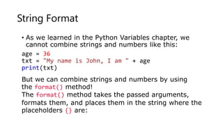 String Format
• As we learned in the Python Variables chapter, we
cannot combine strings and numbers like this:
age = 36
txt = "My name is John, I am " + age
print(txt)
But we can combine strings and numbers by using
the format() method!
The format() method takes the passed arguments,
formats them, and places them in the string where the
placeholders {} are:
 