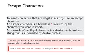 Escape Characters
To insert characters that are illegal in a string, use an escape
character.
An escape character is a backslash  followed by the
character you want to insert.
An example of an illegal character is a double quote inside a
string that is surrounded by double quotes:
 