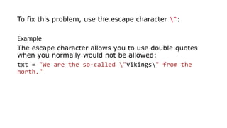Example
The escape character allows you to use double quotes
when you normally would not be allowed:
txt = "We are the so-called "Vikings" from the
north."
To fix this problem, use the escape character ":
 
