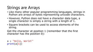 Strings are Arrays
• Like many other popular programming languages, strings in
Python are arrays of bytes representing unicode characters.
• However, Python does not have a character data type, a
single character is simply a string with a length of 1.
• Square brackets can be used to access elements of the
string.
Get the character at position 1 (remember that the first
character has the position 0):
a = "Hello, World!"
print(a[1])
 