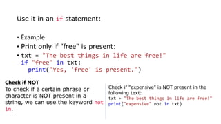 • Example
• Print only if "free" is present:
• txt = "The best things in life are free!"
if "free" in txt:
print("Yes, 'free' is present.")
Use it in an if statement:
Check if NOT
To check if a certain phrase or
character is NOT present in a
string, we can use the keyword not
in.
Check if "expensive" is NOT present in the
following text:
txt = "The best things in life are free!"
print("expensive" not in txt)
 