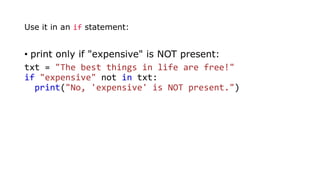 • print only if "expensive" is NOT present:
txt = "The best things in life are free!"
if "expensive" not in txt:
print("No, 'expensive' is NOT present.")
Use it in an if statement:
 
