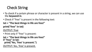 Check String
• To check if a certain phrase or character is present in a string, we can use
the keyword in.
• Check if "free" is present in the following text:
txt = "The best things in life are free!"
print("free" in txt)
OUTPUT: True
• Print only if "free" is present:
txt = "The best things in life are free!"
if "free" in txt:
print("Yes, 'free' is present.")
OUTPUT: Yes, 'free' is present.
 