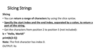 Slicing Strings
Slicing
• You can return a range of characters by using the slice syntax.
• Specify the start index and the end index, separated by a colon, to return a
part of the string.
• Get the characters from position 2 to position 5 (not included):
b = "Hello, World!"
print(b[2:5])
Note: The first character has index 0.
OUTPUT: llo
 