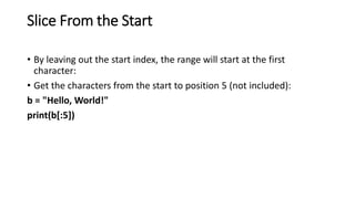 Slice From the Start
• By leaving out the start index, the range will start at the first
character:
• Get the characters from the start to position 5 (not included):
b = "Hello, World!"
print(b[:5])
 