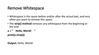 Remove Whitespace
• Whitespace is the space before and/or after the actual text, and very
often you want to remove this space.
• The strip() method removes any whitespace from the beginning or
the end:
a = “ Hello, World! "
print(a.strip())
Output: Hello, World!
 