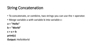String Concatenation
• To concatenate, or combine, two strings you can use the + operator.
• Merge variable a with variable b into variable c:
a = "Hello"
b = "World"
c = a + b
print(c)
Output: HelloWorld
 